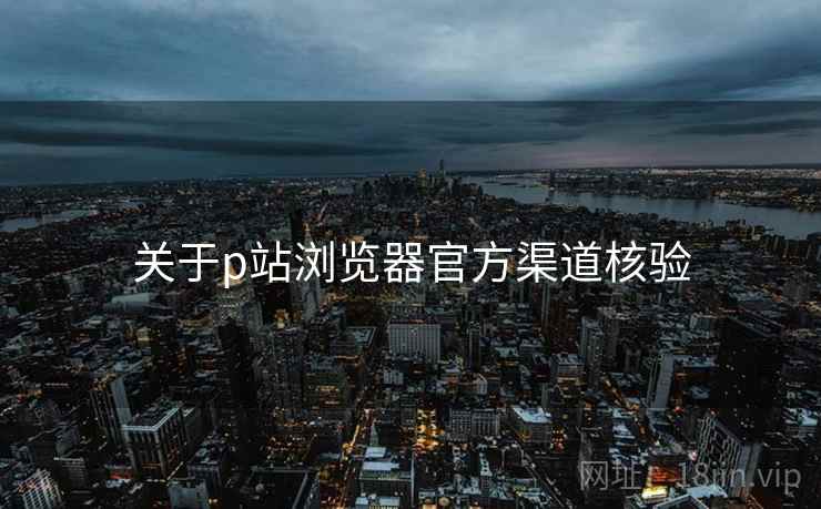 关于p站浏览器官方渠道核验  第2张