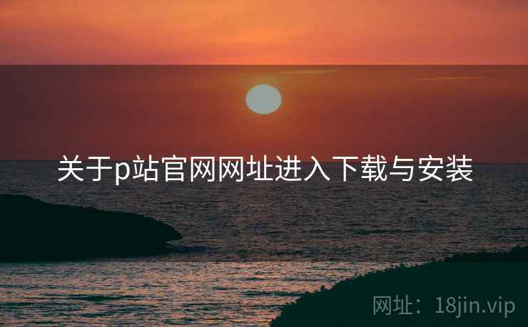 关于p站官网网址进入下载与安装  第1张